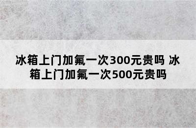 冰箱上门加氟一次300元贵吗 冰箱上门加氟一次500元贵吗